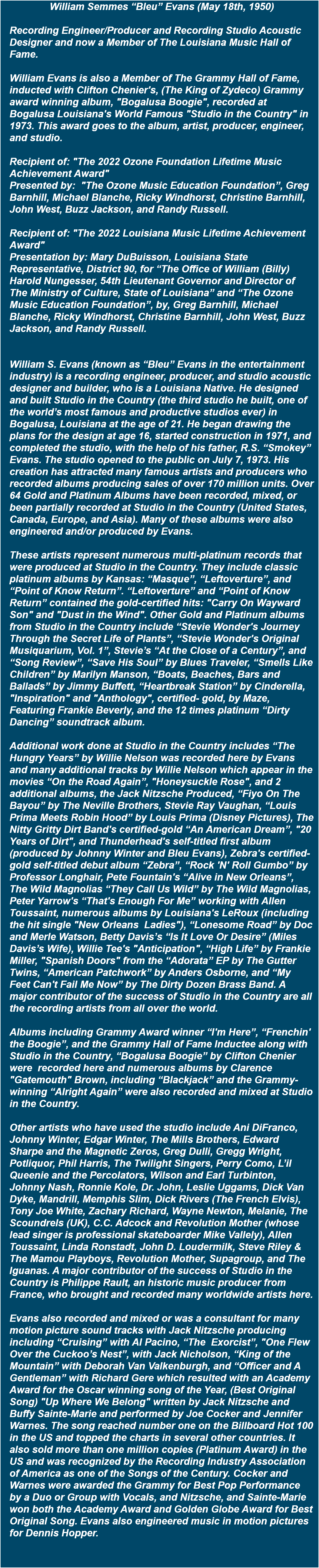 William Semmes “Bleu” Evans (May 18th, 1950) Recording Engineer/Producer and Recording Studio Acoustic Designer and now a Member of The Louisiana Music Hall of Fame. William Evans is also a Member of The Grammy Hall of Fame, inducted with Clifton Chenier's, (The King of Zydeco) Grammy award winning album, "Bogalusa Boogie", recorded at Bogalusa Louisiana's World Famous "Studio in the Country" in 1973. This award goes to the album, artist, producer, engineer, and studio. Recipient of: "The 2022 Ozone Foundation Lifetime Music Achievement Award" Presented by: "The Ozone Music Education Foundation”, Greg Barnhill, Michael Blanche, Ricky Windhorst, Christine Barnhill, John West, Buzz Jackson, and Randy Russell. Recipient of: "The 2022 Louisiana Music Lifetime Achievement Award" Presentation by: Mary DuBuisson, Louisiana State Representative, District 90, for “The Office of William (Billy) Harold Nungesser, 54th Lieutenant Governor and Director of The Ministry of Culture, State of Louisiana” and “The Ozone Music Education Foundation”, by, Greg Barnhill, Michael Blanche, Ricky Windhorst, Christine Barnhill, John West, Buzz Jackson, and Randy Russell. William S. Evans (known as “Bleu” Evans in the entertainment industry) is a recording engineer, producer, and studio acoustic designer and builder, who is a Louisiana Native. He designed and built Studio in the Country (the third studio he built, one of the world’s most famous and productive studios ever) in Bogalusa, Louisiana at the age of 21. He began drawing the plans for the design at age 16, started construction in 1971, and completed the studio, with the help of his father, R.S. “Smokey” Evans. The studio opened to the public on July 7, 1973. His creation has attracted many famous artists and producers who recorded albums producing sales of over 170 million units. Over 64 Gold and Platinum Albums have been recorded, mixed, or been partially recorded at Studio in the Country (United States, Canada, Europe, and Asia). Many of these albums were also engineered and/or produced by Evans. These artists represent numerous multi-platinum records that were produced at Studio in the Country. They include classic platinum albums by Kansas: “Masque”, “Leftoverture”, and “Point of Know Return”. “Leftoverture” and “Point of Know Return” contained the gold-certified hits: "Carry On Wayward Son" and "Dust in the Wind". Other Gold and Platinum albums from Studio in the Country include “Stevie Wonder's Journey Through the Secret Life of Plants”, “Stevie Wonder's Original Musiquarium, Vol. 1”, Stevie’s “At the Close of a Century”, and “Song Review”, “Save His Soul” by Blues Traveler, “Smells Like Children” by Marilyn Manson, “Boats, Beaches, Bars and Ballads” by Jimmy Buffett, “Heartbreak Station” by Cinderella, "Inspiration" and "Anthology", certified- gold, by Maze, Featuring Frankie Beverly, and the 12 times platinum “Dirty Dancing” soundtrack album. Additional work done at Studio in the Country includes “The Hungry Years” by Willie Nelson was recorded here by Evans and many additional tracks by Willie Nelson which appear in the movies “On the Road Again”, "Honeysuckle Rose", and 2 additional albums, the Jack Nitzsche Produced, “Fiyo On The Bayou” by The Neville Brothers, Stevie Ray Vaughan, “Louis Prima Meets Robin Hood” by Louis Prima (Disney Pictures), The Nitty Gritty Dirt Band's certified-gold “An American Dream”, "20 Years of Dirt", and Thunderhead's self-titled first album (produced by Johnny Winter and Bleu Evans), Zebra's certified-gold self-titled debut album “Zebra”, “Rock 'N' Roll Gumbo” by Professor Longhair, Pete Fountain's “Alive in New Orleans”, The Wild Magnolias “They Call Us Wild” by The Wild Magnolias, Peter Yarrow's “That's Enough For Me” working with Allen Toussaint, numerous albums by Louisiana's LeRoux (including the hit single "New Orleans Ladies"), “Lonesome Road” by Doc and Merle Watson, Betty Davis’s “Is It Love Or Desire” (Miles Davis’s Wife), Willie Tee's "Anticipation", “High Life” by Frankie Miller, "Spanish Doors" from the “Adorata” EP by The Gutter Twins, “American Patchwork” by Anders Osborne, and “My Feet Can't Fail Me Now” by The Dirty Dozen Brass Band. A major contributor of the success of Studio in the Country are all the recording artists from all over the world. Albums including Grammy Award winner “I'm Here”, “Frenchin' the Boogie”, and the Grammy Hall of Fame Inductee along with Studio in the Country, “Bogalusa Boogie” by Clifton Chenier were recorded here and numerous albums by Clarence "Gatemouth" Brown, including “Blackjack” and the Grammy-winning “Alright Again” were also recorded and mixed at Studio in the Country. Other artists who have used the studio include Ani DiFranco, Johnny Winter, Edgar Winter, The Mills Brothers, Edward Sharpe and the Magnetic Zeros, Greg Dulli, Gregg Wright, Potliquor, Phil Harris, The Twilight Singers, Perry Como, L’il Queenie and the Percolators, Wilson and Earl Turbinton, Johnny Nash, Ronnie Kole, Dr. John, Leslie Uggams, Dick Van Dyke, Mandrill, Memphis Slim, Dick Rivers (The French Elvis), Tony Joe White, Zachary Richard, Wayne Newton, Melanie, The Scoundrels (UK), C.C. Adcock and Revolution Mother (whose lead singer is professional skateboarder Mike Vallely), Allen Toussaint, Linda Ronstadt, John D. Loudermilk, Steve Riley & The Mamou Playboys, Revolution Mother, Supagroup, and The Iguanas. A major contributor of the success of Studio in the Country is Philippe Rault, an historic music producer from France, who brought and recorded many worldwide artists here. Evans also recorded and mixed or was a consultant for many motion picture sound tracks with Jack Nitzsche producing including “Cruising” with Al Pacino, “The Exorcist”, "One Flew Over the Cuckoo’s Nest”, with Jack Nicholson, “King of the Mountain” with Deborah Van Valkenburgh, and “Officer and A Gentleman” with Richard Gere which resulted with an Academy Award for the Oscar winning song of the Year, (Best Original Song) "Up Where We Belong" written by Jack Nitzsche and Buffy Sainte-Marie and performed by Joe Cocker and Jennifer Warnes. The song reached number one on the Billboard Hot 100 in the US and topped the charts in several other countries. It also sold more than one million copies (Platinum Award) in the US and was recognized by the Recording Industry Association of America as one of the Songs of the Century. Cocker and Warnes were awarded the Grammy for Best Pop Performance by a Duo or Group with Vocals, and Nitzsche, and Sainte-Marie won both the Academy Award and Golden Globe Award for Best Original Song. Evans also engineered music in motion pictures for Dennis Hopper.
