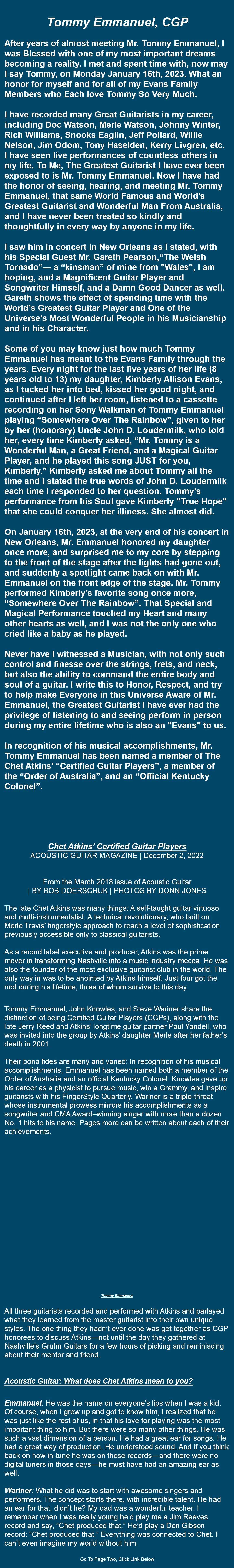  Tommy Emmanuel, CGP After years of almost meeting Mr. Tommy Emmanuel, I was Blessed with one of my most important dreams becoming a reality. I met and spent time with, now may I say Tommy, on Monday January 16th, 2023. What an honor for myself and for all of my Evans Family Members who Each love Tommy So Very Much. I have recorded many Great Guitarists in my career, including Doc Watson, Merle Watson, Johnny Winter, Rich Williams, Snooks Eaglin, Jeﬀ Pollard, Willie Nelson, Jim Odom, Tony Haselden, Kerry Livgren, etc. I have seen live performances of countless others in my life. To Me, The Greatest Guitarist I have ever been exposed to is Mr. Tommy Emmanuel. Now I have had the honor of seeing, hearing, and meeting Mr. Tommy Emmanuel, that same World Famous and World’s Greatest Guitarist and Wonderful Man From Australia, and I have never been treated so kindly and thoughtfully in every way by anyone in my life. I saw him in concert in New Orleans as I stated, with his Special Guest Mr. Gareth Pearson,“The Welsh Tornado”— a “kinsman” of mine from "Wales", I am hoping, and a Magnificent Guitar Player and Songwriter Himself, and a Damn Good Dancer as well. Gareth shows the eﬀect of spending time with the World’s Greatest Guitar Player and One of the Universe's Most Wonderful People in his Musicianship and in his Character. Some of you may know just how much Tommy Emmanuel has meant to the Evans Family through the years. Every night for the last five years of her life (8 years old to 13) my daughter, Kimberly Allison Evans, as I tucked her into bed, kissed her good night, and continued after I left her room, listened to a cassette recording on her Sony Walkman of Tommy Emmanuel playing “Somewhere Over The Rainbow”, given to her by her (honorary) Uncle John D. Loudermilk, who told her, every time Kimberly asked, “Mr. Tommy is a Wonderful Man, a Great Friend, and a Magical Guitar Player, and he played this song JUST for you, Kimberly.” Kimberly asked me about Tommy all the time and I stated the true words of John D. Loudermilk each time I responded to her question. Tommy's performance from his Soul gave Kimberly "True Hope" that she could conquer her illiness. She almost did. On January 16th, 2023, at the very end of his concert in New Orleans, Mr. Emmanuel honored my daughter once more, and surprised me to my core by stepping to the front of the stage after the lights had gone out, and suddenly a spotlight came back on with Mr. Emmanuel on the front edge of the stage. Mr. Tommy performed Kimberly’s favorite song once more, “Somewhere Over The Rainbow”. That Special and Magical Performance touched my Heart and many other hearts as well, and I was not the only one who cried like a baby as he played. Never have I witnessed a Musician, with not only such control and finesse over the strings, frets, and neck, but also the ability to command the entire body and soul of a guitar. I write this to Honor, Respect, and try to help make Everyone in this Universe Aware of Mr. Emmanuel, the Greatest Guitarist I have ever had the privilege of listening to and seeing perform in person during my entire lifetime who is also an "Evans" to us. In recognition of his musical accomplishments, Mr. Tommy Emmanuel has been named a member of The Chet Atkins’ “Certified Guitar Players”, a member of the “Order of Australia”, and an “Oﬃcial Kentucky Colonel”. Chet Atkins’ Certified Guitar Players ACOUSTIC GUITAR MAGAZINE | December 2, 2022 From the March 2018 issue of Acoustic Guitar | BY BOB DOERSCHUK | PHOTOS BY DONN JONES The late Chet Atkins was many things: A self-taught guitar virtuoso and multi-instrumentalist. A technical revolutionary, who built on Merle Travis’ fingerstyle approach to reach a level of sophistication previously accessible only to classical guitarists. As a record label executive and producer, Atkins was the prime mover in transforming Nashville into a music industry mecca. He was also the founder of the most exclusive guitarist club in the world. The only way in was to be anointed by Atkins himself. Just four got the nod during his lifetime, three of whom survive to this day. Tommy Emmanuel, John Knowles, and Steve Wariner share the distinction of being Certified Guitar Players (CGPs), along with the late Jerry Reed and Atkins’ longtime guitar partner Paul Yandell, who was invited into the group by Atkins’ daughter Merle after her father’s death in 2001. Their bona fides are many and varied: In recognition of his musical accomplishments, Emmanuel has been named both a member of the Order of Australia and an official Kentucky Colonel. Knowles gave up his career as a physicist to pursue music, win a Grammy, and inspire guitarists with his FingerStyle Quarterly. Wariner is a triple-threat whose instrumental prowess mirrors his accomplishments as a songwriter and CMA Award–winning singer with more than a dozen No. 1 hits to his name. Pages more can be written about each of their achievements. Tommy Emmanuel All three guitarists recorded and performed with Atkins and parlayed what they learned from the master guitarist into their own unique styles. The one thing they hadn’t ever done was get together as CGP honorees to discuss Atkins—not until the day they gathered at Nashville’s Gruhn Guitars for a few hours of picking and reminiscing about their mentor and friend. Acoustic Guitar: What does Chet Atkins mean to you? Emmanuel: He was the name on everyone’s lips when I was a kid. Of course, when I grew up and got to know him, I realized that he was just like the rest of us, in that his love for playing was the most important thing to him. But there were so many other things. He was such a vast dimension of a person. He had a great ear for songs. He had a great way of production. He understood sound. And if you think back on how in-tune he was on these records—and there were no digital tuners in those days—he must have had an amazing ear as well. Wariner: What he did was to start with awesome singers and performers. The concept starts there, with incredible talent. He had an ear for that, didn’t he? My dad was a wonderful teacher. I remember when I was really young he’d play me a Jim Reeves record and say, “Chet produced that.” He’d play a Don Gibson record: “Chet produced that.” Everything was connected to Chet. I can’t even imagine my world without him. Go To Page Two, Click Link Below 