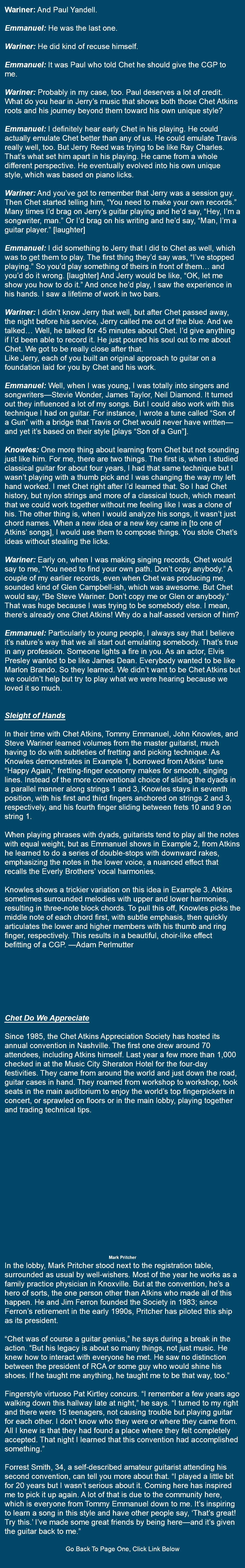  Wariner: And Paul Yandell. Emmanuel: He was the last one. Wariner: He did kind of recuse himself. Emmanuel: It was Paul who told Chet he should give the CGP to me. Wariner: Probably in my case, too. Paul deserves a lot of credit. What do you hear in Jerry’s music that shows both those Chet Atkins roots and his journey beyond them toward his own unique style? Emmanuel: I definitely hear early Chet in his playing. He could actually emulate Chet better than any of us. He could emulate Travis really well, too. But Jerry Reed was trying to be like Ray Charles. That’s what set him apart in his playing. He came from a whole different perspective. He eventually evolved into his own unique style, which was based on piano licks. Wariner: And you’ve got to remember that Jerry was a session guy. Then Chet started telling him, “You need to make your own records.” Many times I’d brag on Jerry’s guitar playing and he’d say, “Hey, I’m a songwriter, man.” Or I’d brag on his writing and he’d say, “Man, I’m a guitar player.” [laughter] Emmanuel: I did something to Jerry that I did to Chet as well, which was to get them to play. The first thing they’d say was, “I’ve stopped playing.” So you’d play something of theirs in front of them… and you’d do it wrong. [laughter] And Jerry would be like, “OK, let me show you how to do it.” And once he’d play, I saw the experience in his hands. I saw a lifetime of work in two bars. Wariner: I didn’t know Jerry that well, but after Chet passed away, the night before his service, Jerry called me out of the blue. And we talked… Well, he talked for 45 minutes about Chet. I’d give anything if I’d been able to record it. He just poured his soul out to me about Chet. We got to be really close after that. Like Jerry, each of you built an original approach to guitar on a foundation laid for you by Chet and his work. Emmanuel: Well, when I was young, I was totally into singers and songwriters—Stevie Wonder, James Taylor, Neil Diamond. It turned out they influenced a lot of my songs. But I could also work with this technique I had on guitar. For instance, I wrote a tune called “Son of a Gun” with a bridge that Travis or Chet would never have written—and yet it’s based on their style [plays “Son of a Gun”]. Knowles: One more thing about learning from Chet but not sounding just like him. For me, there are two things. The first is, when I studied classical guitar for about four years, I had that same technique but I wasn’t playing with a thumb pick and I was changing the way my left hand worked. I met Chet right after I’d learned that. So I had Chet history, but nylon strings and more of a classical touch, which meant that we could work together without me feeling like I was a clone of his. The other thing is, when I would analyze his songs, it wasn’t just chord names. When a new idea or a new key came in [to one of Atkins’ songs], I would use them to compose things. You stole Chet’s ideas without stealing the licks. Wariner: Early on, when I was making singing records, Chet would say to me, “You need to find your own path. Don’t copy anybody.” A couple of my earlier records, even when Chet was producing me, sounded kind of Glen Campbell-ish, which was awesome. But Chet would say, “Be Steve Wariner. Don’t copy me or Glen or anybody.” That was huge because I was trying to be somebody else. I mean, there’s already one Chet Atkins! Why do a half-assed version of him? Emmanuel: Particularly to young people, I always say that I believe it’s nature’s way that we all start out emulating somebody. That’s true in any profession. Someone lights a fire in you. As an actor, Elvis Presley wanted to be like James Dean. Everybody wanted to be like Marlon Brando. So they learned. We didn’t want to be Chet Atkins but we couldn’t help but try to play what we were hearing because we loved it so much. Sleight of Hands In their time with Chet Atkins, Tommy Emmanuel, John Knowles, and Steve Wariner learned volumes from the master guitarist, much having to do with subtleties of fretting and picking technique. As Knowles demonstrates in Example 1, borrowed from Atkins’ tune “Happy Again,” fretting-finger economy makes for smooth, singing lines. Instead of the more conventional choice of sliding the dyads in a parallel manner along strings 1 and 3, Knowles stays in seventh position, with his first and third fingers anchored on strings 2 and 3, respectively, and his fourth finger sliding between frets 10 and 9 on string 1. When playing phrases with dyads, guitarists tend to play all the notes with equal weight, but as Emmanuel shows in Example 2, from Atkins he learned to do a series of double-stops with downward rakes, emphasizing the notes in the lower voice, a nuanced effect that recalls the Everly Brothers’ vocal harmonies. Knowles shows a trickier variation on this idea in Example 3. Atkins sometimes surrounded melodies with upper and lower harmonies, resulting in three-note block chords. To pull this off, Knowles picks the middle note of each chord first, with subtle emphasis, then quickly articulates the lower and higher members with his thumb and ring finger, respectively. This results in a beautiful, choir-like effect befitting of a CGP. —Adam Perlmutter Chet Do We Appreciate Since 1985, the Chet Atkins Appreciation Society has hosted its annual convention in Nashville. The first one drew around 70 attendees, including Atkins himself. Last year a few more than 1,000 checked in at the Music City Sheraton Hotel for the four-day festivities. They came from around the world and just down the road, guitar cases in hand. They roamed from workshop to workshop, took seats in the main auditorium to enjoy the world’s top fingerpickers in concert, or sprawled on floors or in the main lobby, playing together and trading technical tips. Mark Pritcher In the lobby, Mark Pritcher stood next to the registration table, surrounded as usual by well-wishers. Most of the year he works as a family practice physician in Knoxville. But at the convention, he’s a hero of sorts, the one person other than Atkins who made all of this happen. He and Jim Ferron founded the Society in 1983; since Ferron’s retirement in the early 1990s, Pritcher has piloted this ship as its president. “Chet was of course a guitar genius,” he says during a break in the action. “But his legacy is about so many things, not just music. He knew how to interact with everyone he met. He saw no distinction between the president of RCA or some guy who would shine his shoes. If he taught me anything, he taught me to be that way, too.” Fingerstyle virtuoso Pat Kirtley concurs. “I remember a few years ago walking down this hallway late at night,” he says. “I turned to my right and there were 15 teenagers, not causing trouble but playing guitar for each other. I don’t know who they were or where they came from. All I knew is that they had found a place where they felt completely accepted. That night I learned that this convention had accomplished something.” Forrest Smith, 34, a self-described amateur guitarist attending his second convention, can tell you more about that. “I played a little bit for 20 years but I wasn’t serious about it. Coming here has inspired me to pick it up again. A lot of that is due to the community here, which is everyone from Tommy Emmanuel down to me. It’s inspiring to learn a song in this style and have other people say, ‘That’s great! Try this.’ I’ve made some great friends by being here—and it’s given the guitar back to me.” Go Back To Page One, Click Link Below 