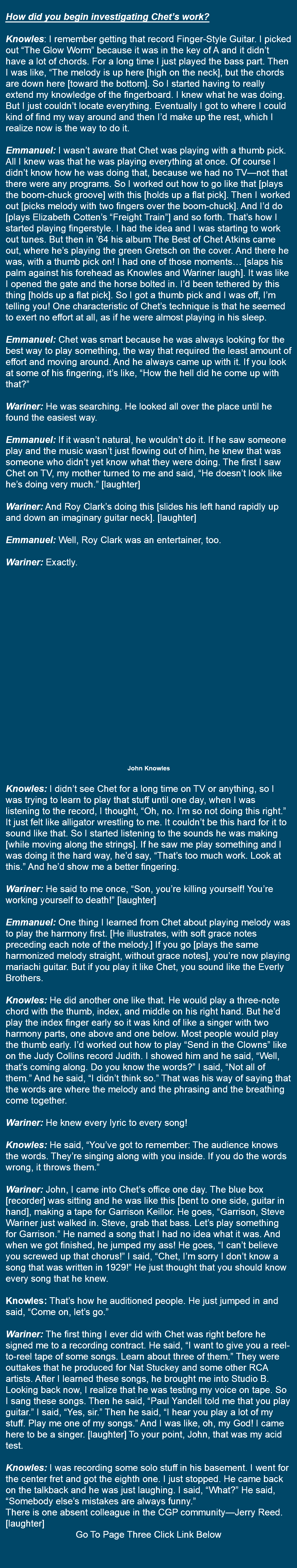  How did you begin investigating Chet’s work? Knowles: I remember getting that record Finger-Style Guitar. I picked out “The Glow Worm” because it was in the key of A and it didn’t have a lot of chords. For a long time I just played the bass part. Then I was like, “The melody is up here [high on the neck], but the chords are down here [toward the bottom]. So I started having to really extend my knowledge of the fingerboard. I knew what he was doing. But I just couldn’t locate everything. Eventually I got to where I could kind of find my way around and then I’d make up the rest, which I realize now is the way to do it. Emmanuel: I wasn’t aware that Chet was playing with a thumb pick. All I knew was that he was playing everything at once. Of course I didn’t know how he was doing that, because we had no TV—not that there were any programs. So I worked out how to go like that [plays the boom-chuck groove] with this [holds up a flat pick]. Then I worked out [picks melody with two fingers over the boom-chuck]. And I’d do [plays Elizabeth Cotten’s “Freight Train”] and so forth. That’s how I started playing fingerstyle. I had the idea and I was starting to work out tunes. But then in ’64 his album The Best of Chet Atkins came out, where he’s playing the green Gretsch on the cover. And there he was, with a thumb pick on! I had one of those moments… [slaps his palm against his forehead as Knowles and Wariner laugh]. It was like I opened the gate and the horse bolted in. I’d been tethered by this thing [holds up a flat pick]. So I got a thumb pick and I was off, I’m telling you! One characteristic of Chet’s technique is that he seemed to exert no effort at all, as if he were almost playing in his sleep. Emmanuel: Chet was smart because he was always looking for the best way to play something, the way that required the least amount of effort and moving around. And he always came up with it. If you look at some of his fingering, it’s like, “How the hell did he come up with that?” Wariner: He was searching. He looked all over the place until he found the easiest way. Emmanuel: If it wasn’t natural, he wouldn’t do it. If he saw someone play and the music wasn’t just flowing out of him, he knew that was someone who didn’t yet know what they were doing. The first I saw Chet on TV, my mother turned to me and said, “He doesn’t look like he’s doing very much.” [laughter] Wariner: And Roy Clark’s doing this [slides his left hand rapidly up and down an imaginary guitar neck]. [laughter] Emmanuel: Well, Roy Clark was an entertainer, too. Wariner: Exactly. John Knowles Knowles: I didn’t see Chet for a long time on TV or anything, so I was trying to learn to play that stuff until one day, when I was listening to the record, I thought, “Oh, no. I’m so not doing this right.” It just felt like alligator wrestling to me. It couldn’t be this hard for it to sound like that. So I started listening to the sounds he was making [while moving along the strings]. If he saw me play something and I was doing it the hard way, he’d say, “That’s too much work. Look at this.” And he’d show me a better fingering. Wariner: He said to me once, “Son, you’re killing yourself! You’re working yourself to death!” [laughter] Emmanuel: One thing I learned from Chet about playing melody was to play the harmony first. [He illustrates, with soft grace notes preceding each note of the melody.] If you go [plays the same harmonized melody straight, without grace notes], you’re now playing mariachi guitar. But if you play it like Chet, you sound like the Everly Brothers. Knowles: He did another one like that. He would play a three-note chord with the thumb, index, and middle on his right hand. But he’d play the index finger early so it was kind of like a singer with two harmony parts, one above and one below. Most people would play the thumb early. I’d worked out how to play “Send in the Clowns” like on the Judy Collins record Judith. I showed him and he said, “Well, that’s coming along. Do you know the words?” I said, “Not all of them.” And he said, “I didn’t think so.” That was his way of saying that the words are where the melody and the phrasing and the breathing come together. Wariner: He knew every lyric to every song! Knowles: He said, “You’ve got to remember: The audience knows the words. They’re singing along with you inside. If you do the words wrong, it throws them.” Wariner: John, I came into Chet’s office one day. The blue box [recorder] was sitting and he was like this [bent to one side, guitar in hand], making a tape for Garrison Keillor. He goes, “Garrison, Steve Wariner just walked in. Steve, grab that bass. Let’s play something for Garrison.” He named a song that I had no idea what it was. And when we got finished, he jumped my ass! He goes, “I can’t believe you screwed up that chorus!” I said, “Chet, I’m sorry I don’t know a song that was written in 1929!” He just thought that you should know every song that he knew. Knowles: That’s how he auditioned people. He just jumped in and said, “Come on, let’s go.” Wariner: The first thing I ever did with Chet was right before he signed me to a recording contract. He said, “I want to give you a reel-to-reel tape of some songs. Learn about three of them.” They were outtakes that he produced for Nat Stuckey and some other RCA artists. After I learned these songs, he brought me into Studio B. Looking back now, I realize that he was testing my voice on tape. So I sang these songs. Then he said, “Paul Yandell told me that you play guitar.” I said, “Yes, sir.” Then he said, “I hear you play a lot of my stuff. Play me one of my songs.” And I was like, oh, my God! I came here to be a singer. [laughter] To your point, John, that was my acid test. Knowles: I was recording some solo stuff in his basement. I went for the center fret and got the eighth one. I just stopped. He came back on the talkback and he was just laughing. I said, “What?” He said, “Somebody else’s mistakes are always funny.” There is one absent colleague in the CGP community—Jerry Reed.[laughter] Go To Page Three Click Link Below 
