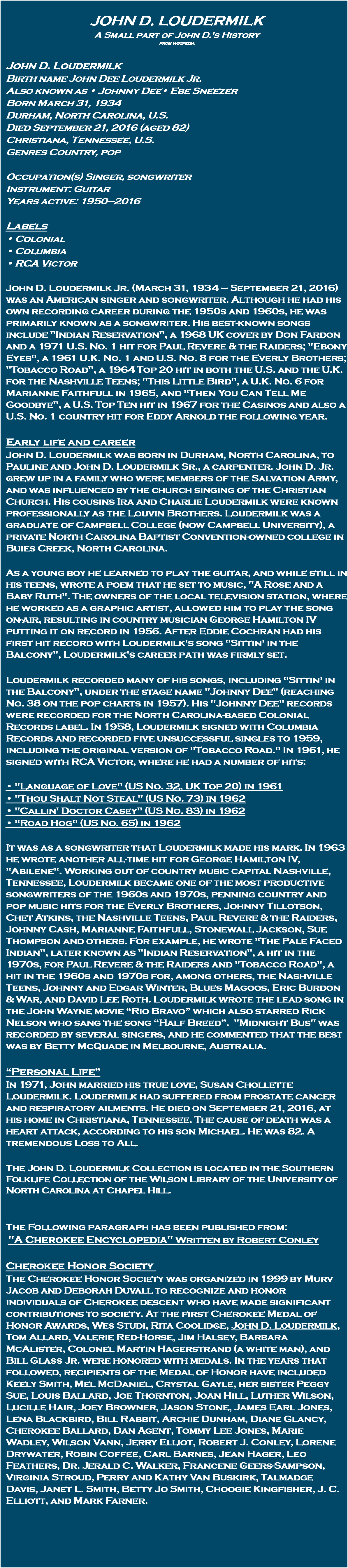  John D. Loudermilk A Small part of John D.'s History From Wikipedia John D. Loudermilk Birth name John Dee Loudermilk Jr. Also known as • Johnny Dee• Ebe Sneezer Born March 31, 1934 Durham, North Carolina, U.S. Died September 21, 2016 (aged 82) Christiana, Tennessee, U.S. Genres Country, pop Occupation(s) Singer, songwriter Instrument: Guitar Years active: 1950—2016 Labels • Colonial • Columbia • RCA Victor John D. Loudermilk Jr. (March 31, 1934 – September 21, 2016) was an American singer and songwriter. Although he had his own recording career during the 1950s and 1960s, he was primarily known as a songwriter. His best-known songs include "Indian Reservation", a 1968 UK cover by Don Fardon and a 1971 U.S. No. 1 hit for Paul Revere & the Raiders; "Ebony Eyes", a 1961 U.K. No. 1 and U.S. No. 8 for the Everly Brothers; "Tobacco Road", a 1964 Top 20 hit in both the U.S. and the U.K. for the Nashville Teens; "This Little Bird", a U.K. No. 6 for Marianne Faithfull in 1965, and "Then You Can Tell Me Goodbye", a U.S. Top Ten hit in 1967 for the Casinos and also a U.S. No. 1 country hit for Eddy Arnold the following year. Early life and career John D. Loudermilk was born in Durham, North Carolina, to Pauline and John D. Loudermilk Sr., a carpenter. John D. Jr. grew up in a family who were members of the Salvation Army, and was influenced by the church singing of the Christian Church. His cousins Ira and Charlie Loudermilk were known professionally as the Louvin Brothers. Loudermilk was a graduate of Campbell College (now Campbell University), a private North Carolina Baptist Convention-owned college in Buies Creek, North Carolina. As a young boy he learned to play the guitar, and while still in his teens, wrote a poem that he set to music, "A Rose and a Baby Ruth". The owners of the local television station, where he worked as a graphic artist, allowed him to play the song on-air, resulting in country musician George Hamilton IV putting it on record in 1956. After Eddie Cochran had his first hit record with Loudermilk's song "Sittin' in the Balcony", Loudermilk's career path was firmly set. Loudermilk recorded many of his songs, including "Sittin' in the Balcony", under the stage name "Johnny Dee" (reaching No. 38 on the pop charts in 1957). His "Johnny Dee" records were recorded for the North Carolina-based Colonial Records label. In 1958, Loudermilk signed with Columbia Records and recorded five unsuccessful singles to 1959, including the original version of "Tobacco Road." In 1961, he signed with RCA Victor, where he had a number of hits: • "Language of Love" (US No. 32, UK Top 20) in 1961 • "Thou Shalt Not Steal" (US No. 73) in 1962 • "Callin' Doctor Casey" (US No. 83) in 1962 • "Road Hog" (US No. 65) in 1962 It was as a songwriter that Loudermilk made his mark. In 1963 he wrote another all-time hit for George Hamilton IV, "Abilene". Working out of country music capital Nashville, Tennessee, Loudermilk became one of the most productive songwriters of the 1960s and 1970s, penning country and pop music hits for the Everly Brothers, Johnny Tillotson, Chet Atkins, the Nashville Teens, Paul Revere & the Raiders, Johnny Cash, Marianne Faithfull, Stonewall Jackson, Sue Thompson and others. For example, he wrote "The Pale Faced Indian", later known as "Indian Reservation", a hit in the 1970s, for Paul Revere & the Raiders and "Tobacco Road", a hit in the 1960s and 1970s for, among others, the Nashville Teens, Johnny and Edgar Winter, Blues Magoos, Eric Burdon & War, and David Lee Roth. Loudermilk wrote the lead song in the John Wayne movie “Rio Bravo” which also starred Rick Nelson who sang the song “Half Breed”. "Midnight Bus" was recorded by several singers, and he commented that the best was by Betty McQuade in Melbourne, Australia. “Personal Life” In 1971, John married his true love, Susan Chollette Loudermilk. Loudermilk had suffered from prostate cancer and respiratory ailments. He died on September 21, 2016, at his home in Christiana, Tennessee. The cause of death was a heart attack, according to his son Michael. He was 82. A tremendous Loss to All. The John D. Loudermilk Collection is located in the Southern Folklife Collection of the Wilson Library of the University of North Carolina at Chapel Hill. The Following paragraph has been published from: "A Cherokee Encyclopedia" Written by Robert Conley Cherokee Honor Society The Cherokee Honor Society was organized in 1999 by Murv Jacob and Deborah Duvall to recognize and honor individuals of Cherokee descent who have made significant contributions to society. At the first Cherokee Medal of Honor Awards, Wes Studi, Rita Coolidge, John D. Loudermilk, Tom Allard, Valerie Red-Horse, Jim Halsey, Barbara McAlister, Colonel Martin Hagerstrand (a white man), and Bill Glass Jr. were honored with medals. In the years that followed, recipients of the Medal of Honor have included Keely Smith, Mel McDaniel, Crystal Gayle, her sister Peggy Sue, Louis Ballard, Joe Thornton, Joan Hill, Luther Wilson, Lucille Hair, Joey Browner, Jason Stone, James Earl Jones, Lena Blackbird, Bill Rabbit, Archie Dunham, Diane Glancy, Cherokee Ballard, Dan Agent, Tommy Lee Jones, Marie Wadley, Wilson Vann, Jerry Elliot, Robert J. Conley, Lorene Drywater, Robin Coffee, Carl Barnes, Jean Hager, Leo Feathers, Dr. Jerald C. Walker, Francene Geers-Sampson, Virginia Stroud, Perry and Kathy Van Buskirk, Talmadge Davis, Janet L. Smith, Betty Jo Smith, Choogie Kingfisher, J. C. Elliott, and Mark Farner. 