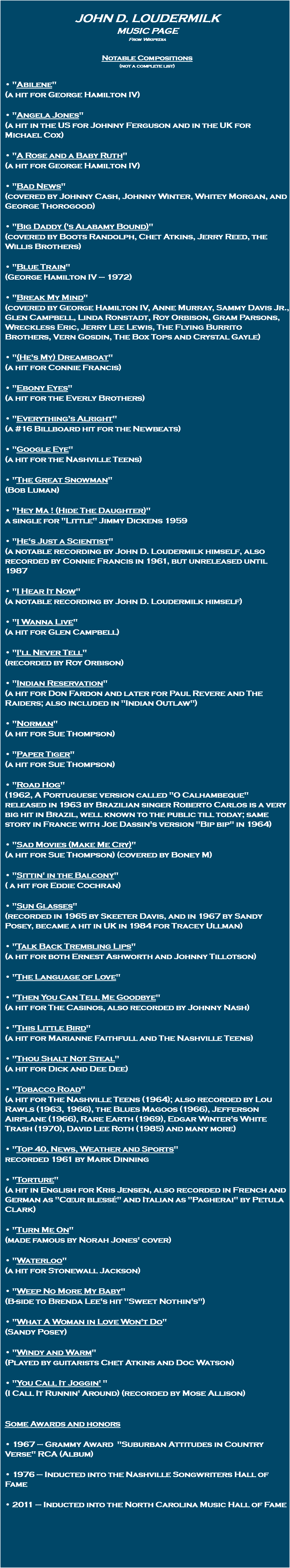  John D. Loudermilk Music Page From Wikipedia Notable Compositions (not a complete list) • "Abilene" (a hit for George Hamilton IV) • "Angela Jones" (a hit in the US for Johnny Ferguson and in the UK for Michael Cox) • "A Rose and a Baby Ruth" (a hit for George Hamilton IV) • "Bad News" (covered by Johnny Cash, Johnny Winter, Whitey Morgan, and George Thorogood) • "Big Daddy ('s Alabamy Bound)" (covered by Boots Randolph, Chet Atkins, Jerry Reed, the Willis Brothers) • "Blue Train" (George Hamilton IV – 1972) • "Break My Mind" (covered by George Hamilton IV, Anne Murray, Sammy Davis Jr., Glen Campbell, Linda Ronstadt, Roy Orbison, Gram Parsons, Wreckless Eric, Jerry Lee Lewis, The Flying Burrito Brothers, Vern Gosdin, The Box Tops and Crystal Gayle) • "(He's My) Dreamboat" (a hit for Connie Francis) • "Ebony Eyes" (a hit for the Everly Brothers) • "Everything's Alright" (a #16 Billboard hit for the Newbeats) • "Google Eye" (a hit for the Nashville Teens) • "The Great Snowman" (Bob Luman) • "Hey Ma ! (Hide The Daughter)" a single for "Little" Jimmy Dickens 1959 • "He's Just a Scientist" (a notable recording by John D. Loudermilk himself, also recorded by Connie Francis in 1961, but unreleased until 1987 • "I Hear It Now" (a notable recording by John D. Loudermilk himself) • "I Wanna Live" (a hit for Glen Campbell) • "I'll Never Tell" (recorded by Roy Orbison) • "Indian Reservation" (a hit for Don Fardon and later for Paul Revere and The Raiders; also included in "Indian Outlaw") • "Norman" (a hit for Sue Thompson) • "Paper Tiger" (a hit for Sue Thompson) • "Road Hog" (1962, A Portuguese version called "O Calhambeque" released in 1963 by Brazilian singer Roberto Carlos is a very big hit in Brazil, well known to the public till today; same story in France with Joe Dassin's version "Bip bip" in 1964) • "Sad Movies (Make Me Cry)" (a hit for Sue Thompson) (covered by Boney M) • "Sittin' in the Balcony" ( a hit for Eddie Cochran) • "Sun Glasses" (recorded in 1965 by Skeeter Davis, and in 1967 by Sandy Posey, became a hit in UK in 1984 for Tracey Ullman) • "Talk Back Trembling Lips" (a hit for both Ernest Ashworth and Johnny Tillotson) • "The Language of Love" • "Then You Can Tell Me Goodbye" (a hit for The Casinos, also recorded by Johnny Nash) • "This Little Bird" (a hit for Marianne Faithfull and The Nashville Teens) • "Thou Shalt Not Steal" (a hit for Dick and Dee Dee) • "Tobacco Road" (a hit for The Nashville Teens (1964); also recorded by Lou Rawls (1963, 1966), the Blues Magoos (1966), Jefferson Airplane (1966), Rare Earth (1969), Edgar Winter's White Trash (1970), David Lee Roth (1985) and many more) • "Top 40, News, Weather and Sports" recorded 1961 by Mark Dinning • "Torture" (a hit in English for Kris Jensen, also recorded in French and German as "Cœur blessé" and Italian as "Pagherai" by Petula Clark) • "Turn Me On" (made famous by Norah Jones' cover) • "Waterloo" (a hit for Stonewall Jackson) • "Weep No More My Baby" (B-side to Brenda Lee's hit "Sweet Nothin's") • "What A Woman in Love Won't Do" (Sandy Posey) • "Windy and Warm" (Played by guitarists Chet Atkins and Doc Watson) • "You Call It Joggin' " (I Call It Runnin' Around) (recorded by Mose Allison) Some Awards and honors • 1967 – Grammy Award "Suburban Attitudes in Country Verse" RCA (Album) • 1976 – Inducted into the Nashville Songwriters Hall of Fame • 2011 – Inducted into the North Carolina Music Hall of Fame 