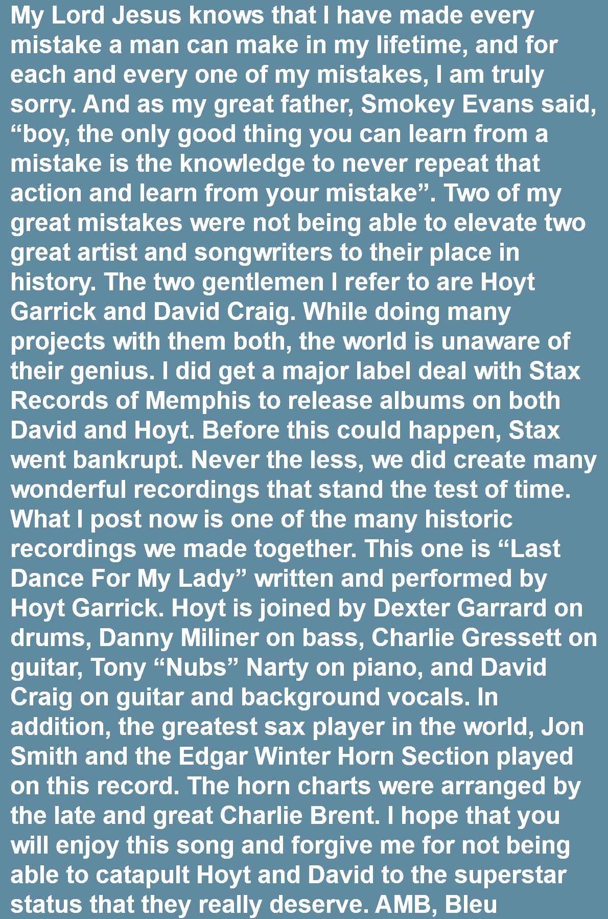My Lord Jesus knows that I have made every mistake a man can make in my lifetime, and for each and every one of my mistakes, I am truly sorry. And as my great father, Smokey Evans said, “boy, the only good thing you can learn from a mistake is the knowledge to never repeat that action and learn from your mistake”. Two of my great mistakes were not being able to elevate two great artist and songwriters to their place in history. The two gentlemen I refer to are Hoyt Garrick and David Craig. While doing many projects with them both, the world is unaware of their genius. I did get a major label deal with Stax Records of Memphis to release albums on both David and Hoyt. Before this could happen, Stax went bankrupt. Never the less, we did create many wonderful recordings that stand the test of time. What I post now is one of the many historic recordings we made together. This one is “Last Dance For My Lady” written and performed by Hoyt Garrick. Hoyt is joined by Dexter Garrard on drums, Danny Miliner on bass, Charlie Gressett on guitar, Tony “Nubs” Narty on piano, and David Craig on guitar and background vocals. In addition, the greatest sax player in the world, Jon Smith and the Edgar Winter Horn Section played on this record. The horn charts were arranged by the late and great Charlie Brent. I hope that you will enjoy this song and forgive me for not being able to catapult Hoyt and David to the superstar status that they really deserve. AMB, Bleu