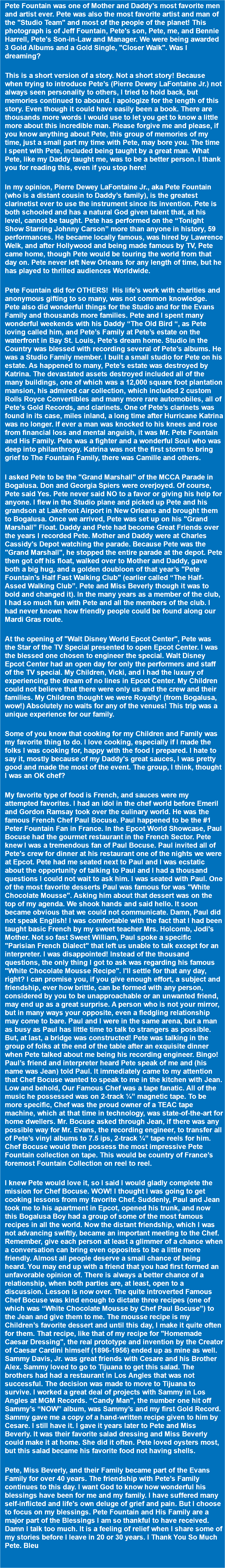 Pete Fountain was one of Mother and Daddy's most favorite men and artist ever. Pete was also the most favorite artist and man of the "Studio Team" and most of the people of the planet! This photograph is of Jeff Fountain, Pete's son, Pete, me, and Bennie Harrell, Pete's Son-in-Law and Manager. We were being awarded 3 Gold Albums and a Gold Single, "Closer Walk". Was I dreaming? This is a short version of a story. Not a short story! Because when trying to introduce Pete’s (Pierre Dewey LaFontaine Jr.) not always seen personality to others, I tried to hold back, but memories continued to abound. I apologize for the length of this story. Even though it could have easily been a book. There are thousands more words I would use to let you get to know a little more about this incredible man. Please forgive me and please, if you know anything about Pete, this group of memories of my time, just a small part my time with Pete, may bore you. The time I spent with Pete, included being taught by a great man. What Pete, like my Daddy taught me, was to be a better person. I thank you for reading this, even if you stop here! In my opinion, Pierre Dewey LaFontaine Jr., aka Pete Fountain (who is a distant cousin to Daddy’s family), is the greatest clarinetist ever to use the instrument since its invention. Pete is both schooled and has a natural God given talent that, at his level, cannot be taught. Pete has performed on the “Tonight Show Starring Johnny Carson” more than anyone in history, 59 performances. He became locally famous, was hired by Lawrence Welk, and after Hollywood and being made famous by TV, Pete came home, though Pete would be touring the world from that day on. Pete never left New Orleans for any length of time, but he has played to thrilled audiences Worldwide. Pete Fountain did for OTHERS! His life's work with charities and anonymous gifting to so many, was not common knowledge. Pete also did wonderful things for the Studio and for the Evans Family and thousands more families. Pete and I spent many wonderful weekends with his Daddy “The Old Bird “, as Pete loving called him, and Pete’s Family at Pete’s estate on the waterfront in Bay St. Louis, Pete’s dream home. Studio in the Country was blessed with recording several of Pete’s albums. He was a Studio Family member. I built a small studio for Pete on his estate. As happened to many, Pete’s estate was destroyed by Katrina. The devastated assets destroyed included all of the many buildings, one of which was a 12,000 square foot plantation mansion, his admired car collection, which included 2 custom Rolls Royce Convertibles and many more rare automobiles, all of Pete’s Gold Records, and clarinets. One of Pete’s clarinets was found in its case, miles inland, a long time after Hurricane Katrina was no longer. If ever a man was knocked to his knees and rose from financial loss and mental anguish, it was Mr. Pete Fountain and His Family. Pete was a fighter and a wonderful Soul who was deep into philanthropy. Katrina was not the first storm to bring grief to The Fountain Family, there was Camille and others. I asked Pete to be the "Grand Marshall" of the MCCA Parade in Bogalusa. Don and Georgia Spiers were overjoyed. Of course, Pete said Yes. Pete never said NO to a favor or giving his help for anyone. I flew in the Studio plane and picked up Pete and his grandson at Lakefront Airport in New Orleans and brought them to Bogalusa. Once we arrived, Pete was set up on his "Grand Marshall” Float. Daddy and Pete had become Great Friends over the years I recorded Pete. Mother and Daddy were at Charles Cassidy's Depot watching the parade. Because Pete was the "Grand Marshall", he stopped the entire parade at the depot. Pete then got off his float, walked over to Mother and Daddy, gave both a big hug, and a golden doubloon of that year’s "Pete Fountain's Half Fast Walking Club" (earlier called “The Half-Assed Walking Club”. Pete and Miss Beverly though it was to bold and changed it). In the many years as a member of the club, I had so much fun with Pete and all the members of the club. I had never known how friendly people could be found along our Mardi Gras route. At the opening of "Walt Disney World Epcot Center", Pete was the Star of the TV Special presented to open Epcot Center. I was the blessed one chosen to engineer the special. Walt Disney Epcot Center had an open day for only the performers and staff of the TV special. My Children, Vicki, and I had the luxury of experiencing the dream of no lines in Epcot Center. My Children could not believe that there were only us and the crew and their families. My Children thought we were Royalty! (from Bogalusa, wow!) Absolutely no waits for any of the venues! This trip was a unique experience for our family. Some of you know that cooking for my Children and Family was my favorite thing to do. I love cooking, especially if I made the folks I was cooking for, happy with the food I prepared. I hate to say it, mostly because of my Daddy's great sauces, I was pretty good and made the most of the event. The group, I think, thought I was an OK chef? My favorite type of food is French, and sauces were my attempted favorites. I had an idol in the chef world before Emeril and Gordon Ramsay took over the culinary world. He was the famous French Chef Paul Bocuse. Paul happened to be the #1 Peter Fountain Fan in France. In the Epcot World Showcase, Paul Bocuse had the gourmet restaurant in the French Sector. Pete knew I was a tremendous fan of Paul Bocuse. Paul invited all of Pete's crew for dinner at his restaurant one of the nights we were at Epcot. Pete had me seated next to Paul and I was ecstatic about the opportunity of talking to Paul and I had a thousand questions I could not wait to ask him. I was seated with Paul. One of the most favorite desserts Paul was famous for was "White Chocolate Mousse". Asking him about that dessert was on the top of my agenda. We shook hands and said hello. It soon became obvious that we could not communicate. Damn, Paul did not speak English! I was comfortable with the fact that I had been taught basic French by my sweet teacher Mrs. Holcomb, Jodi's Mother. Not so fast Sweet William, Paul spoke a specific "Parisian French Dialect" that left us unable to talk except for an interpreter. I was disappointed! Instead of the thousand questions, the only thing I got to ask was regarding his famous "White Chocolate Mousse Recipe". I'll settle for that any day, right? I can promise you, if you give enough effort, a subject and friendship, ever how brittle, can be formed with any person, considered by you to be unapproachable or an unwanted friend, may end up as a great surprise. A person who is not your mirror, but in many ways your opposite, even a fledgling relationship may come to bare. Paul and I were in the same arena, but a man as busy as Paul has little time to talk to strangers as possible. But, at last, a bridge was constructed! Pete was talking in the group of folks at the end of the table after an exquisite dinner when Pete talked about me being his recording engineer. Bingo! Paul’s friend and interpreter heard Pete speak of me and (his name was Jean) told Paul. It immediately came to my attention that Chef Bocuse wanted to speak to me in the kitchen with Jean. Low and behold, Our Famous Chef was a tape fanatic. All of the music he possessed was on 2-track ¼” magnetic tape. To be more specific, Chef was the proud owner of a TEAC tape machine, which at that time in technology, was state-of-the-art for home dwellers. Mr. Bocuse asked through Jean, if there was any possible way for Mr. Evans, the recording engineer, to transfer all of Pete’s vinyl albums to 7.5 ips, 2-track ¼” tape reels for him. Chef Bocuse would then possess the most impressive Pete Fountain collection on tape. This would be country of France’s foremost Fountain Collection on reel to reel. I knew Pete would love it, so I said I would gladly complete the mission for Chef Bocuse. WOW! I thought I was going to get cooking lessons from my favorite Chef. Suddenly, Paul and Jean took me to his apartment in Epcot, opened his trunk, and now this Bogalusa Boy had a group of some of the most famous recipes in all the world. Now the distant friendship, which I was not advancing swiftly, became an important meeting to the Chef. Remember, give each person at least a glimmer of a chance when a conversation can bring even opposites to be a little more friendly. Almost all people deserve a small chance of being heard. You may end up with a friend that you had first formed an unfavorable opinion of. There is always a better chance of a relationship, when both parties are, at least, open to a discussion. Lesson is now over. The quite introverted Famous Chef Bocuse was kind enough to dictate three recipes (one of which was “White Chocolate Mousse by Chef Paul Bocuse”) to the Jean and give them to me. The mousse recipe is my Children’s favorite dessert and until this day, I make it quite often for them. That recipe, like that of my recipe for "Homemade Caesar Dressing", the real prototype and invention by the Creator of Caesar Cardini himself (1896-1956) ended up as mine as well. Sammy Davis, Jr. was great friends with Cesare and his Brother Alex. Sammy loved to go to Tijuana to get this salad. The brothers had had a restaurant in Los Angles that was not successful. The decision was made to move to Tijuana to survive. I worked a great deal of projects with Sammy in Los Angles at MGM Records. “Candy Man", the number one hit off Sammy’s “NOW” album, was Sammy’s and my first Gold Record. Sammy gave me a copy of a hand-written recipe given to him by Cesare. I still have it. I gave it years later to Pete and Miss Beverly. It was their favorite salad dressing and Miss Beverly could make it at home. She did it often. Pete loved oysters most, but this salad became his favorite food not having shells. Pete, Miss Beverly, and their Family became part of the Evans Family for over 40 years. The friendship with Pete’s Family continues to this day. I want God to know how wonderful his blessings have been for me and my family. I have suffered many self-inflicted and life's own deluge of grief and pain. But I choose to focus on my blessings. Pete Fountain and His Family are a major part of the Blessings I am so thankful to have received. Damn I talk too much. It is a feeling of relief when I share some of my stories before I leave in 20 or 30 years. I Thank You So Much Pete. Bleu 